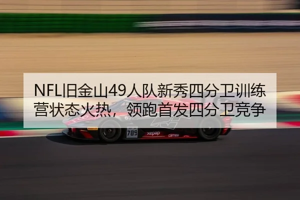 NFL旧金山49人队新秀四分卫训练营状态火热，领跑首发四分卫竞争